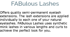 FABulous Lashes Offers quality semi-permanent eyelash extensions. The lash extensions are applied individually to each one of your natural eyelashes. FABulous Lashes uses synthetic mink lashes in various lengths and curls to achieve the perfect look for you. 