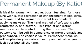 Permanent Makeup (By Katie) is ideal for women with active, busy lifestyles; for those who wish subtle correction or enhancement of lips, eyes, or brows; and for women who want less hassle of applying make up. The hand method of soft tap is safe, comfortable, and proven. This type of application assures absolute control during the procedure. The outcome can be soft in appearance or more dramatic and pronounced. The choice is yours. Permanent make-up will emphasize your natural beauty and will allow you to look your best all the time. 
