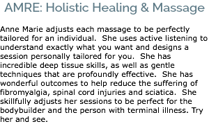 AMRE: Holistic Healing & Massage Anne Marie adjusts each massage to be perfectly tailored for an individual. She uses active listening to understand exactly what you want and designs a session personally tailored for you. She has incredible deep tissue skills, as well as gentle techniques that are profoundly effective. She has wonderful outcomes to help reduce the suffering of fibromyalgia, spinal cord injuries and sciatica. She skillfully adjusts her sessions to be perfect for the bodybuilder and the person with terminal illness. Try her and see.