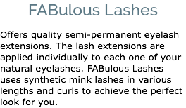 FABulous Lashes Offers quality semi-permanent eyelash extensions. The lash extensions are applied individually to each one of your natural eyelashes. FABulous Lashes uses synthetic mink lashes in various lengths and curls to achieve the perfect look for you. 