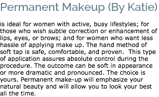 Permanent Makeup (By Katie) is ideal for women with active, busy lifestyles; for those who wish subtle correction or enhancement of lips, eyes, or brows; and for women who want less hassle of applying make up. The hand method of soft tap is safe, comfortable, and proven. This type of application assures absolute control during the procedure. The outcome can be soft in appearance or more dramatic and pronounced. The choice is yours. Permanent make-up will emphasize your natural beauty and will allow you to look your best all the time. 